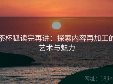 茶杯狐读完再讲：探索内容再加工的艺术与魅力