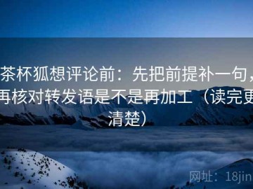 茶杯狐想评论前：先把前提补一句，再核对转发语是不是再加工（读完更清楚）