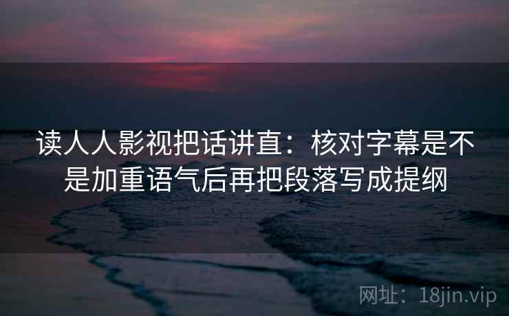 读人人影视把话讲直：核对字幕是不是加重语气后再把段落写成提纲