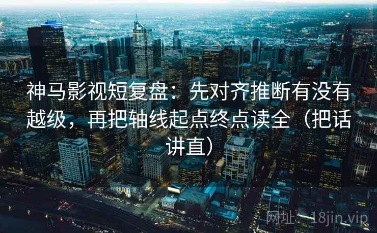 神马影视短复盘：先对齐推断有没有越级，再把轴线起点终点读全（把话讲直）