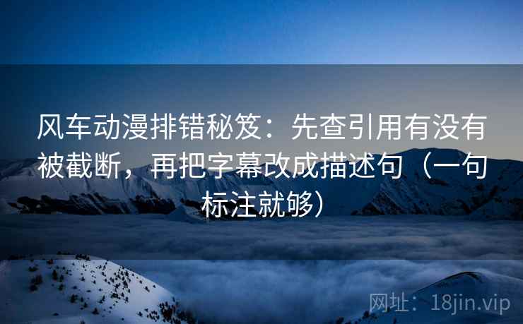 风车动漫排错秘笈：先查引用有没有被截断，再把字幕改成描述句（一句标注就够）