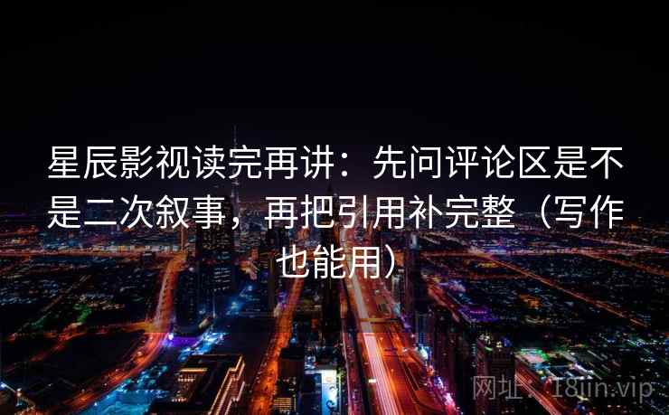 星辰影视读完再讲：先问评论区是不是二次叙事，再把引用补完整（写作也能用）