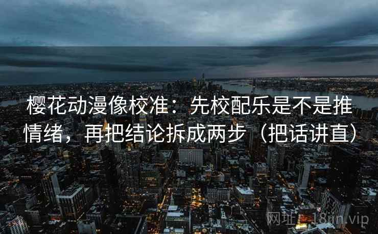 樱花动漫像校准：先校配乐是不是推情绪，再把结论拆成两步（把话讲直）