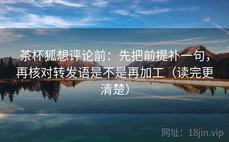 茶杯狐想评论前：先把前提补一句，再核对转发语是不是再加工（读完更清楚）
