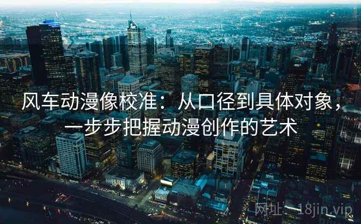 风车动漫像校准：从口径到具体对象，一步步把握动漫创作的艺术