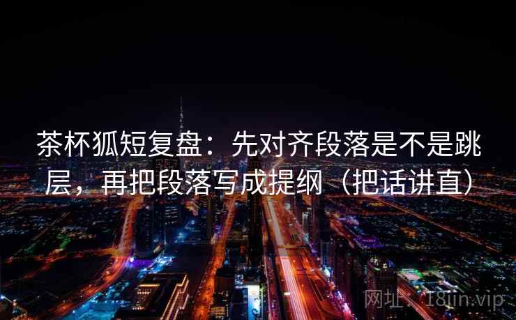 茶杯狐短复盘：先对齐段落是不是跳层，再把段落写成提纲（把话讲直）