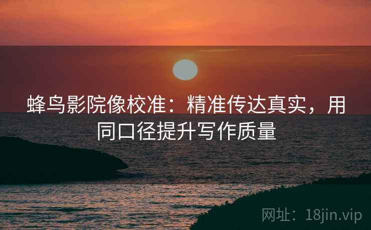蜂鸟影院像校准:精准传达真实,用同口径提升写作质量 蜂鸟影院像校准:精准传达真实,用同口径提升写作质量