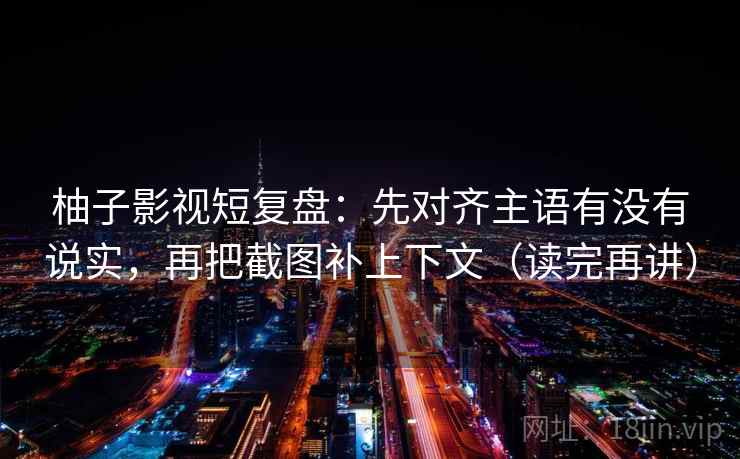 柚子影视短复盘:先对齐主语有没有说实,再把截图补上下文(读完再讲) 柚子影视短复盘:先对齐主语有没有说实,再把截图补上下文(读完再讲)