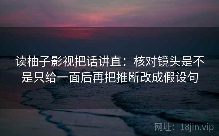 读柚子影视把话讲直:核对镜头是不是只给一面后再把推断改成假设句 读柚子影视把话讲直:核对镜头是不是只给一面后再把推断改成假设句