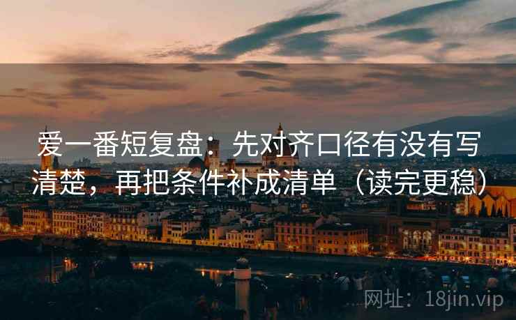 爱一番短复盘:先对齐口径有没有写清楚,再把条件补成清单(读完更稳) 爱一番短复盘:先对齐口径有没有写清楚,再把条件补成清单(读完更稳)