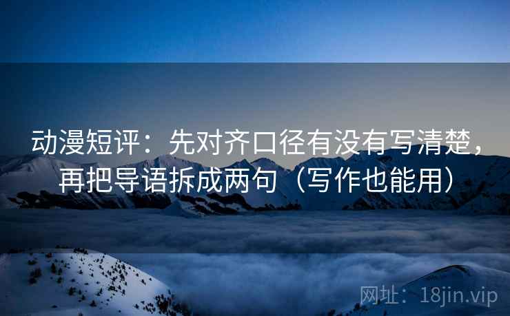 动漫短评:先对齐口径有没有写清楚,再把导语拆成两句(写作也能用) 动漫短评:先对齐口径有没有写清楚,再把导语拆成两句(写作也能用)