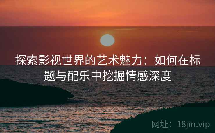 探索影视世界的艺术魅力:如何在标题与配乐中挖掘情感深度 探索影视世界的艺术魅力:如何在标题与配乐中挖掘情感深度