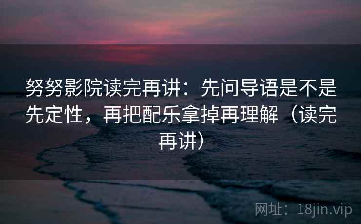 努努影院读完再讲:先问导语是不是先定性,再把配乐拿掉再理解(读完再讲) 努努影院读完再讲:先问导语是不是先定性,再把配乐拿掉再理解(读完再讲)
