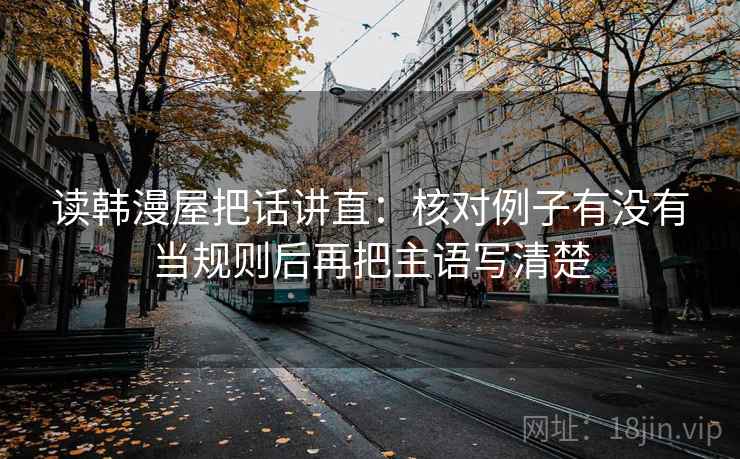 读韩漫屋把话讲直:核对例子有没有当规则后再把主语写清楚 读韩漫屋把话讲直:核对例子有没有当规则后再把主语写清楚