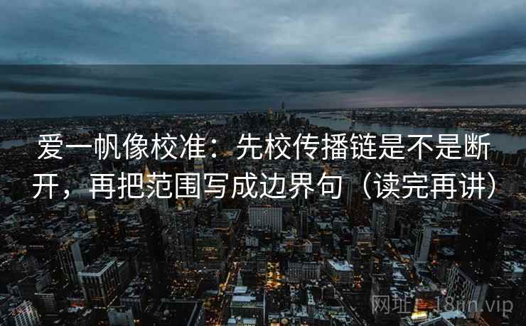 爱一帆像校准:先校传播链是不是断开,再把范围写成边界句(读完再讲) 爱一帆像校准:先校传播链是不是断开,再把范围写成边界句(读完再讲)