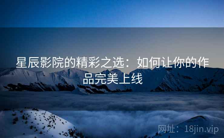 星辰影院的精彩之选:如何让你的作品完美上线 星辰影院的精彩之选:如何让你的作品完美上线